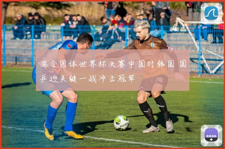 混合团体世界杯决赛中国对韩国 国乒迎关键一战冲击冠军