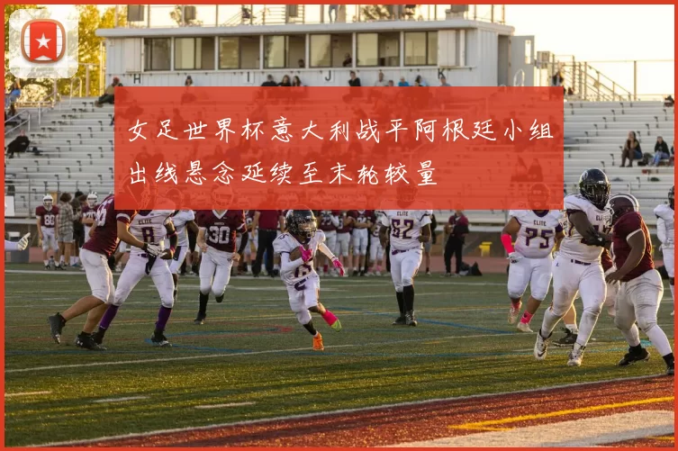 女足世界杯意大利战平阿根廷小组出线悬念延续至末轮较量