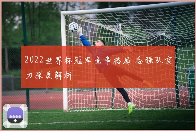 2022世界杯冠军竞争格局 各强队实力深度解析
