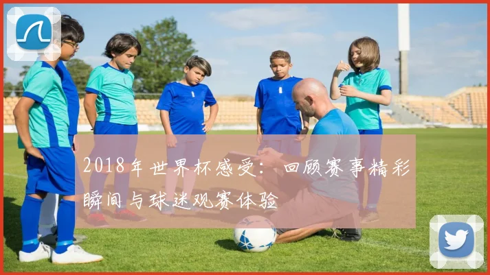 2018年世界杯感受：回顾赛事精彩瞬间与球迷观赛体验