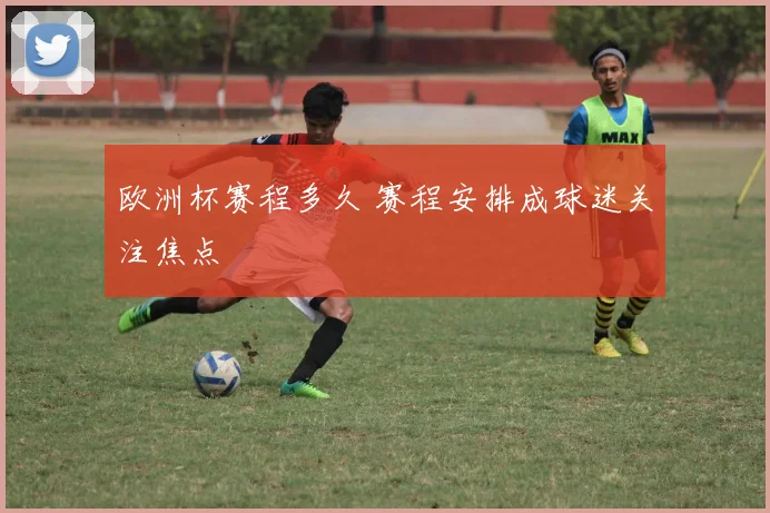 欧洲杯赛程多久 赛程安排成球迷关注焦点