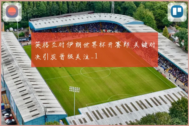 英格兰对伊朗世界杯开赛即 关键对决引发晋级关注_1