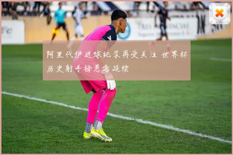 阿里代伊进球纪录再受关注 世界杯历史射手榜悬念延续