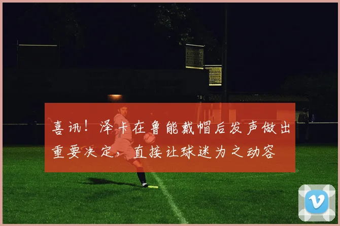 喜讯！泽卡在鲁能戴帽后发声做出重要决定，直接让球迷为之动容