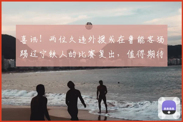 喜讯！两位久违外援或在鲁能客场踢辽宁铁人的比赛复出，值得期待