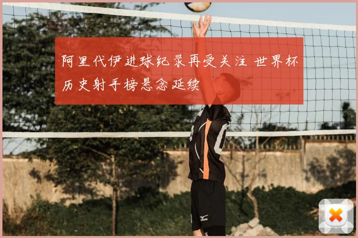 阿里代伊进球纪录再受关注 世界杯历史射手榜悬念延续