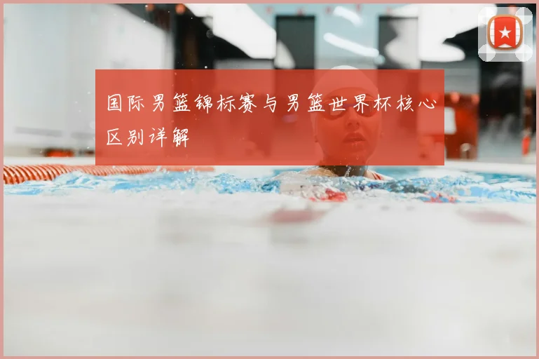 国际男篮锦标赛与男篮世界杯核心区别详解