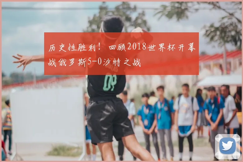 历史性胜利！回顾2018世界杯开幕战俄罗斯5-0沙特之战