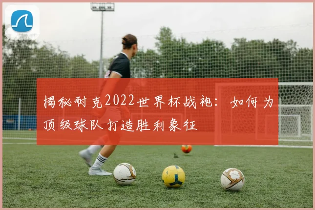 揭秘耐克2022世界杯战袍：如何为顶级球队打造胜利象征