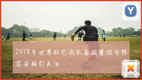 2018年世界杯巴西队备战赛程与阵容安排引关注