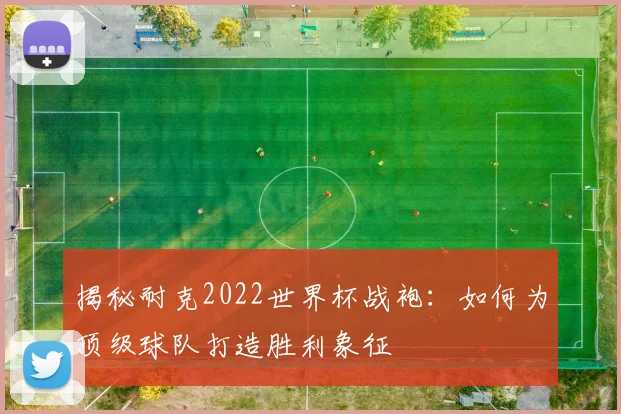 揭秘耐克2022世界杯战袍：如何为顶级球队打造胜利象征