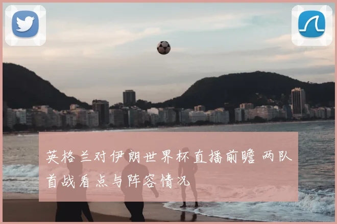 英格兰对伊朗世界杯直播前瞻 两队首战看点与阵容情况