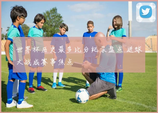世界杯历史最多比分纪录盘点 进球大战成赛事焦点