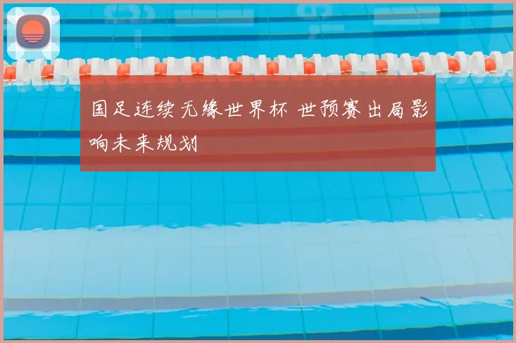 国足连续无缘世界杯 世预赛出局影响未来规划