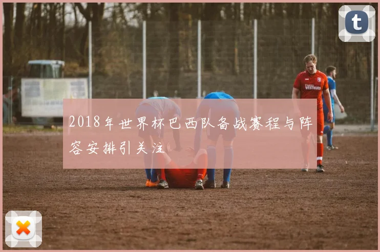2018年世界杯巴西队备战赛程与阵容安排引关注